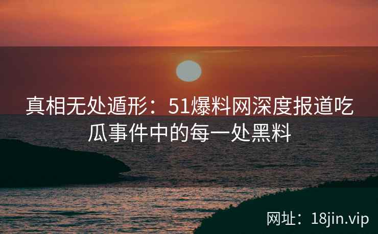 真相无处遁形：51爆料网深度报道吃瓜事件中的每一处黑料