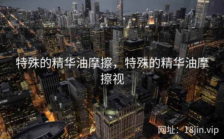特殊的精华油摩擦，特殊的精华油摩擦视