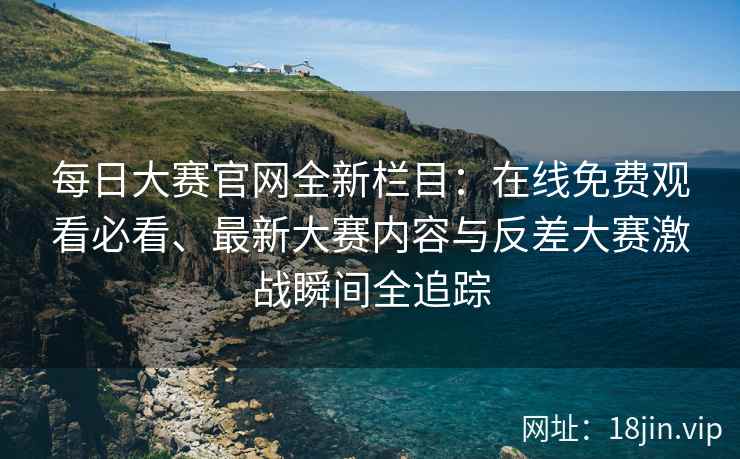 每日大赛官网全新栏目：在线免费观看必看、最新大赛内容与反差大赛激战瞬间全追踪