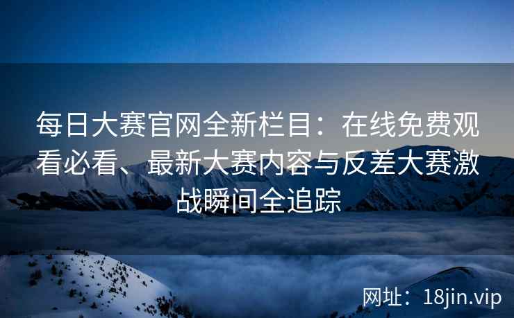 每日大赛官网全新栏目：在线免费观看必看、最新大赛内容与反差大赛激战瞬间全追踪