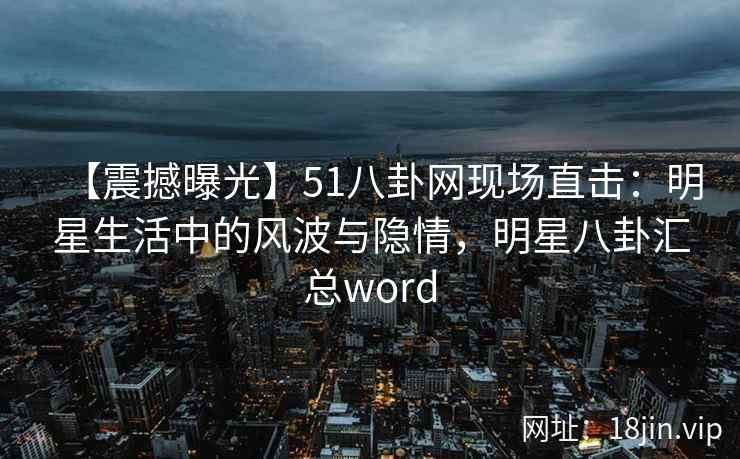 【震撼曝光】51八卦网现场直击：明星生活中的风波与隐情，明星八卦汇总word