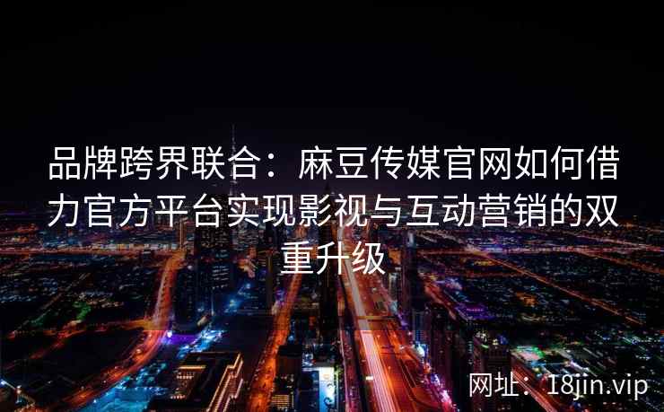 品牌跨界联合：麻豆传媒官网如何借力官方平台实现影视与互动营销的双重升级