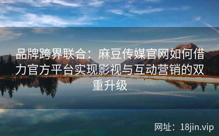 品牌跨界联合：麻豆传媒官网如何借力官方平台实现影视与互动营销的双重升级