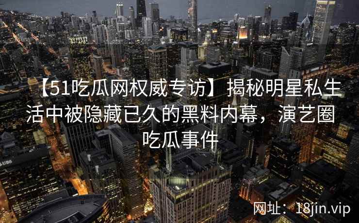 【51吃瓜网权威专访】揭秘明星私生活中被隐藏已久的黑料内幕，演艺圈吃瓜事件