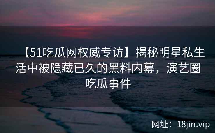 【51吃瓜网权威专访】揭秘明星私生活中被隐藏已久的黑料内幕，演艺圈吃瓜事件