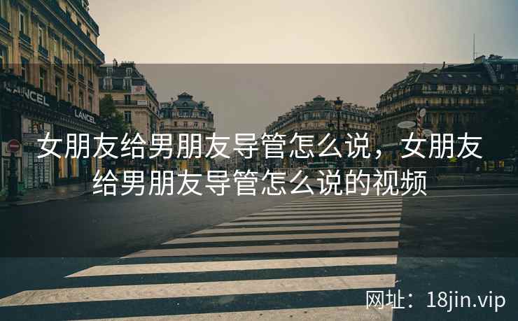 女朋友给男朋友导管怎么说，女朋友给男朋友导管怎么说的视频