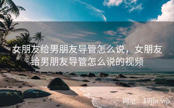 女朋友给男朋友导管怎么说，女朋友给男朋友导管怎么说的视频