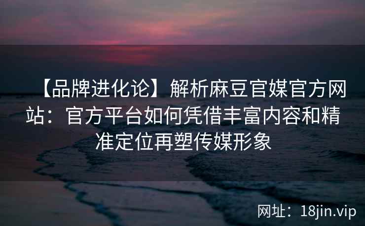 【品牌进化论】解析麻豆官媒官方网站：官方平台如何凭借丰富内容和精准定位再塑传媒形象