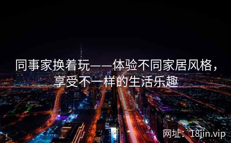 同事家换着玩——体验不同家居风格，享受不一样的生活乐趣