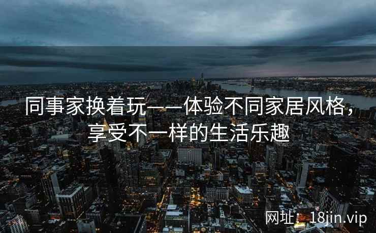 同事家换着玩——体验不同家居风格，享受不一样的生活乐趣