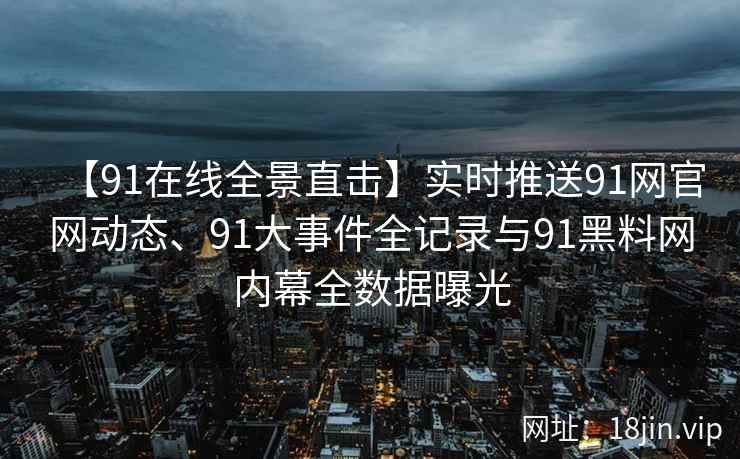 【91在线全景直击】实时推送91网官网动态、91大事件全记录与91黑料网内幕全数据曝光
