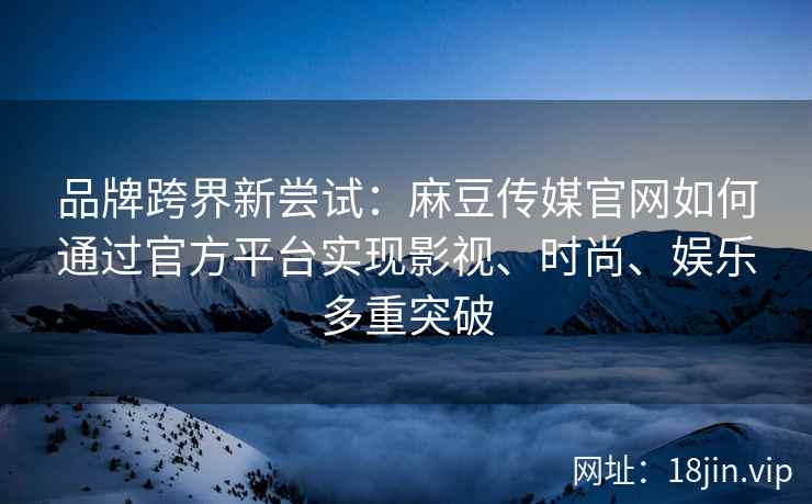 品牌跨界新尝试：麻豆传媒官网如何通过官方平台实现影视、时尚、娱乐多重突破