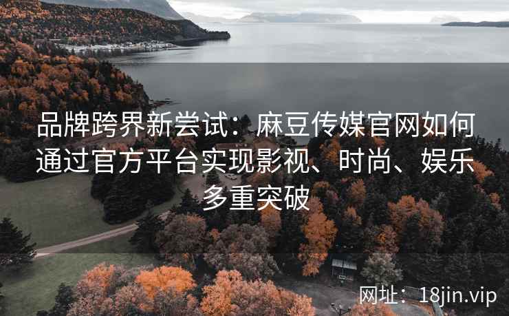 品牌跨界新尝试：麻豆传媒官网如何通过官方平台实现影视、时尚、娱乐多重突破