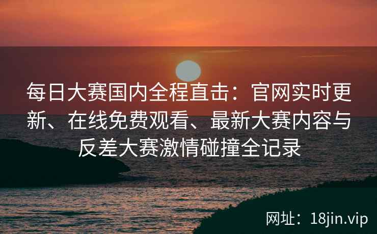 每日大赛国内全程直击：官网实时更新、在线免费观看、最新大赛内容与反差大赛激情碰撞全记录