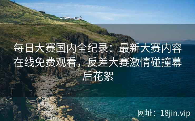 每日大赛国内全纪录：最新大赛内容在线免费观看，反差大赛激情碰撞幕后花絮