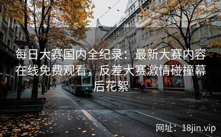 每日大赛国内全纪录：最新大赛内容在线免费观看，反差大赛激情碰撞幕后花絮