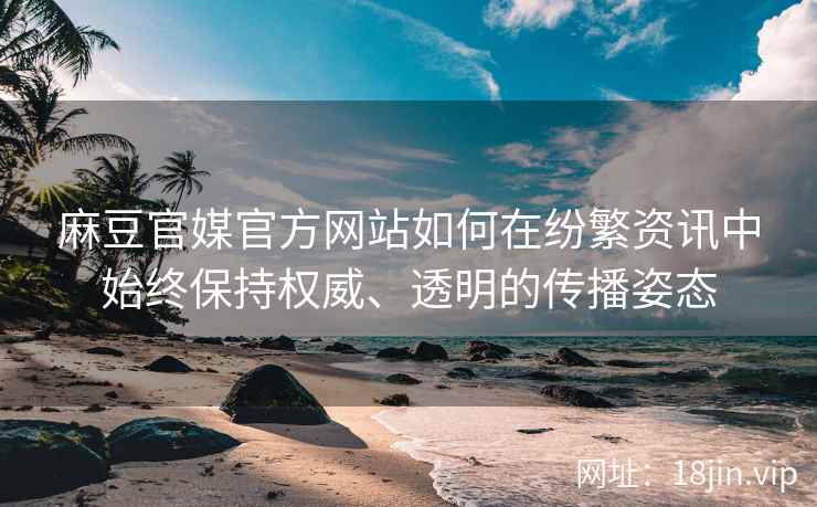 麻豆官媒官方网站如何在纷繁资讯中始终保持权威、透明的传播姿态