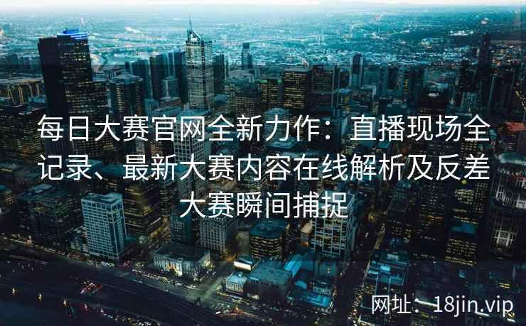 每日大赛官网全新力作：直播现场全记录、最新大赛内容在线解析及反差大赛瞬间捕捉