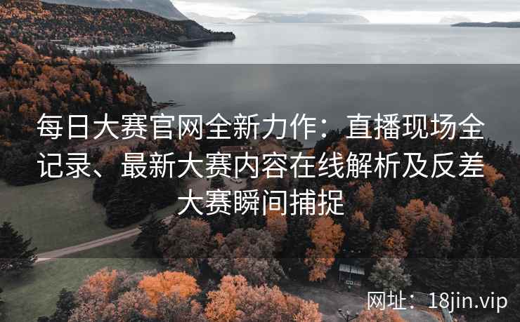 每日大赛官网全新力作：直播现场全记录、最新大赛内容在线解析及反差大赛瞬间捕捉