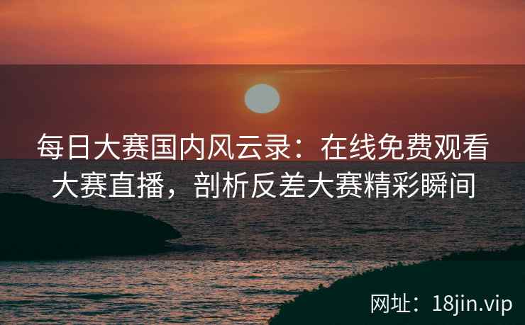 每日大赛国内风云录：在线免费观看大赛直播，剖析反差大赛精彩瞬间