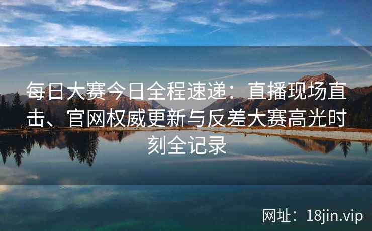 每日大赛今日全程速递：直播现场直击、官网权威更新与反差大赛高光时刻全记录