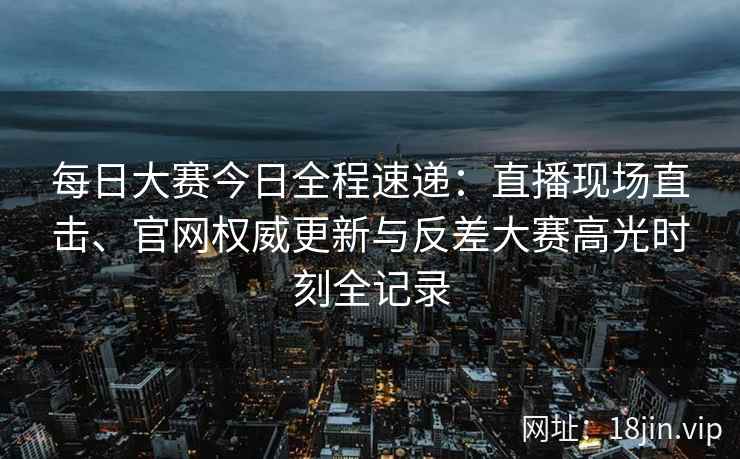 每日大赛今日全程速递：直播现场直击、官网权威更新与反差大赛高光时刻全记录