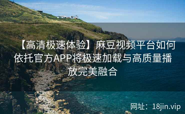 【高清极速体验】麻豆视频平台如何依托官方APP将极速加载与高质量播放完美融合