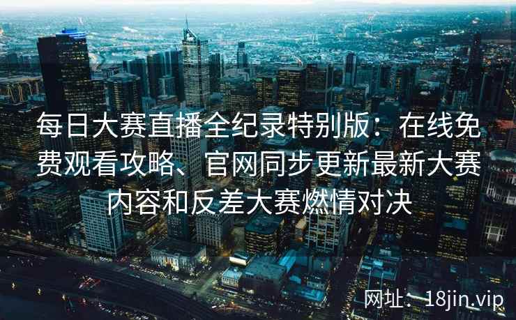 每日大赛直播全纪录特别版：在线免费观看攻略、官网同步更新最新大赛内容和反差大赛燃情对决