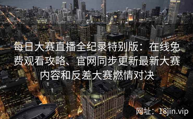 每日大赛直播全纪录特别版：在线免费观看攻略、官网同步更新最新大赛内容和反差大赛燃情对决
