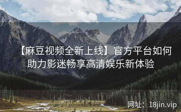 【麻豆视频全新上线】官方平台如何助力影迷畅享高清娱乐新体验