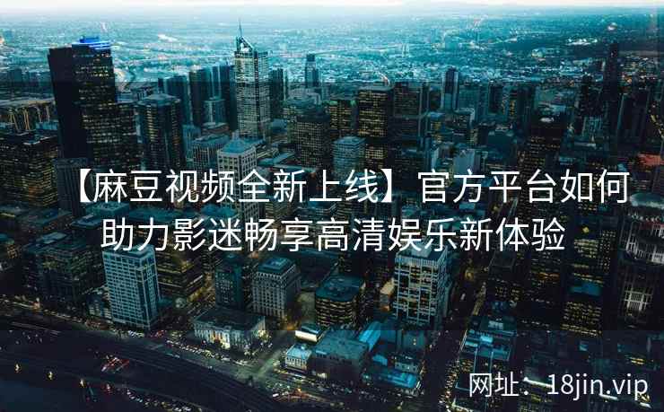 【麻豆视频全新上线】官方平台如何助力影迷畅享高清娱乐新体验