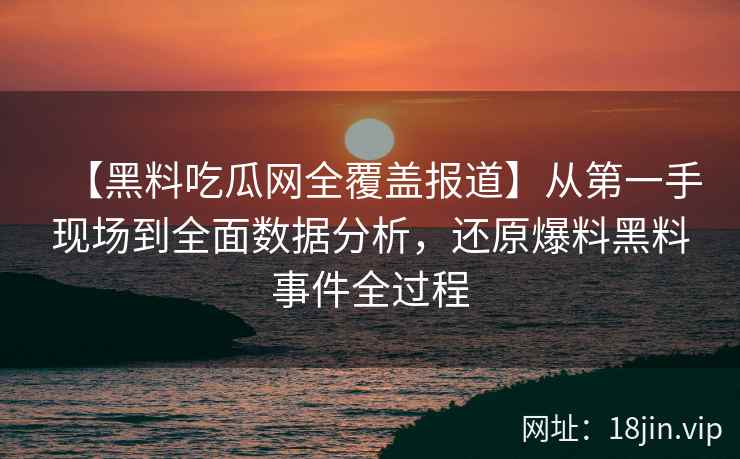 【黑料吃瓜网全覆盖报道】从第一手现场到全面数据分析，还原爆料黑料事件全过程