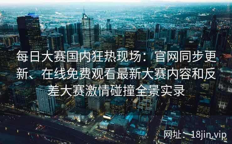 每日大赛国内狂热现场：官网同步更新、在线免费观看最新大赛内容和反差大赛激情碰撞全景实录