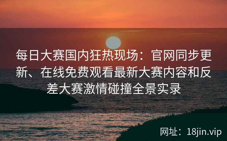 每日大赛国内狂热现场：官网同步更新、在线免费观看最新大赛内容和反差大赛激情碰撞全景实录