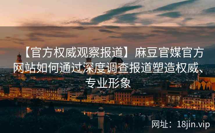 【官方权威观察报道】麻豆官媒官方网站如何通过深度调查报道塑造权威、专业形象