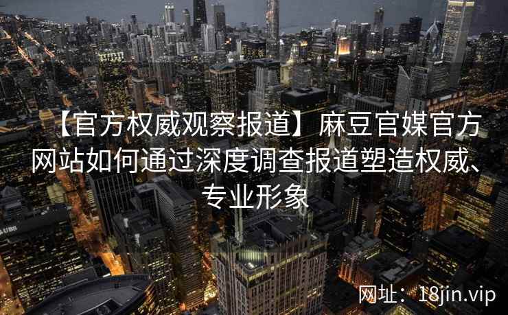 【官方权威观察报道】麻豆官媒官方网站如何通过深度调查报道塑造权威、专业形象