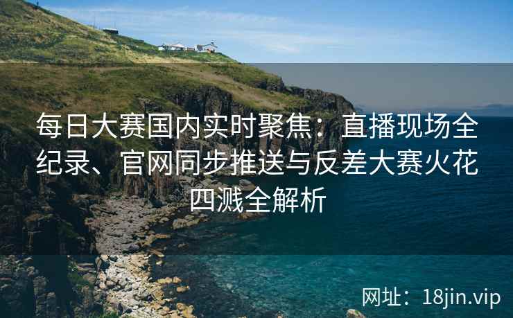 每日大赛国内实时聚焦：直播现场全纪录、官网同步推送与反差大赛火花四溅全解析