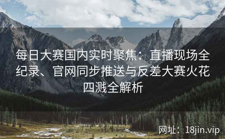 每日大赛国内实时聚焦：直播现场全纪录、官网同步推送与反差大赛火花四溅全解析
