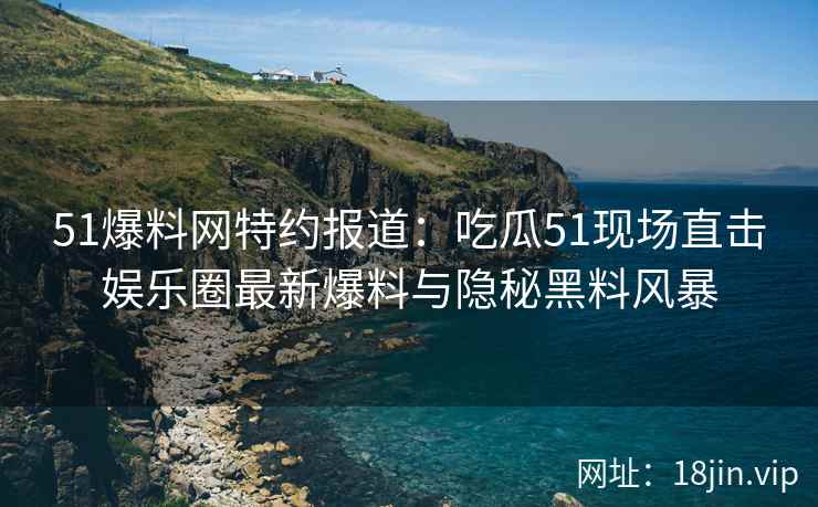 51爆料网特约报道：吃瓜51现场直击娱乐圈最新爆料与隐秘黑料风暴