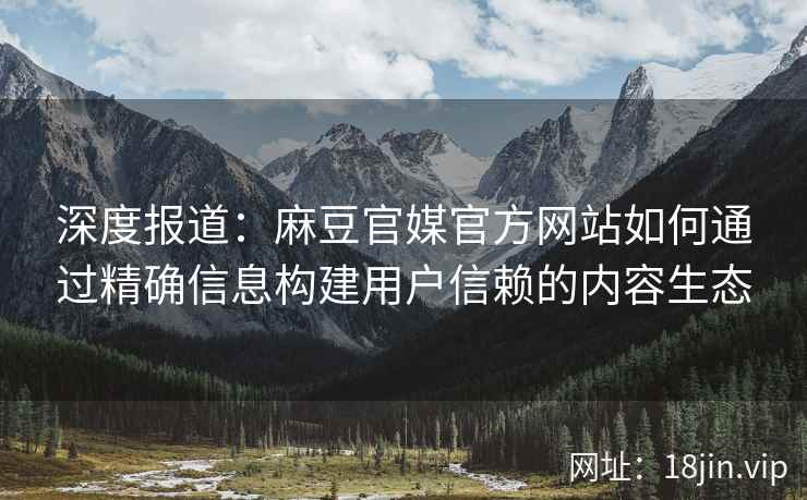深度报道：麻豆官媒官方网站如何通过精确信息构建用户信赖的内容生态