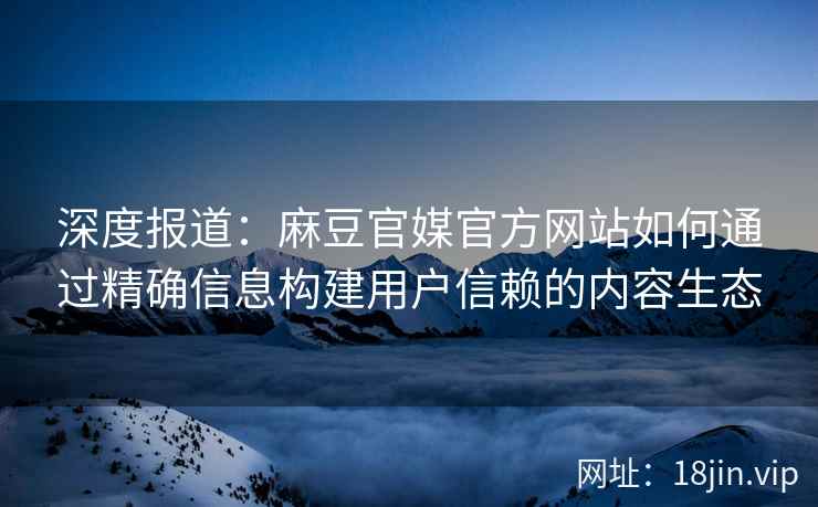 深度报道：麻豆官媒官方网站如何通过精确信息构建用户信赖的内容生态