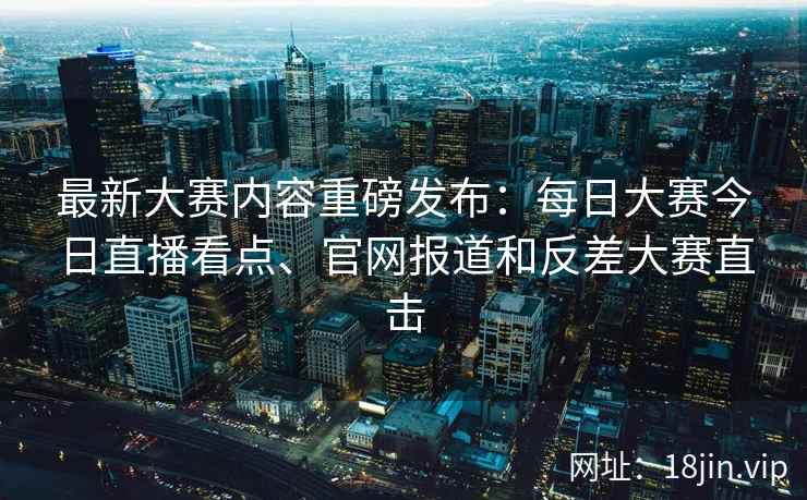 最新大赛内容重磅发布：每日大赛今日直播看点、官网报道和反差大赛直击