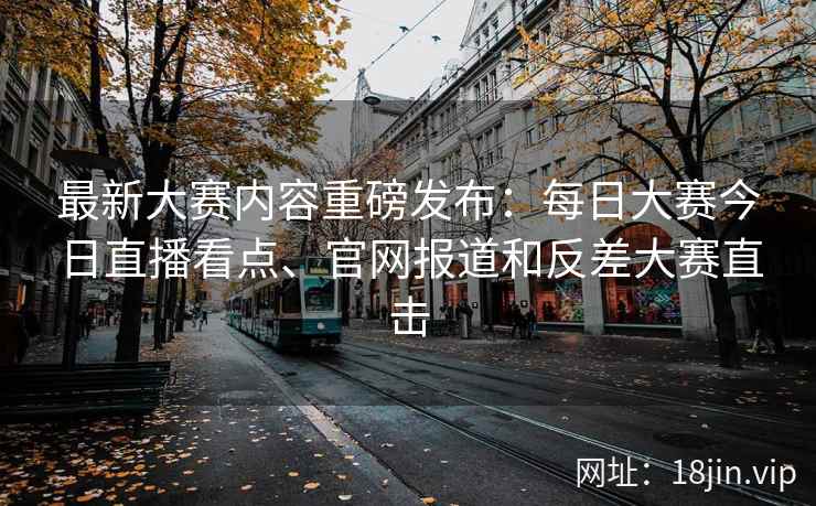 最新大赛内容重磅发布：每日大赛今日直播看点、官网报道和反差大赛直击