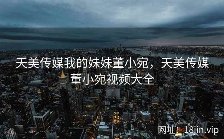 天美传媒我的妹妹董小宛，天美传媒董小宛视频大全