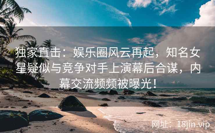 独家直击：娱乐圈风云再起，知名女星疑似与竞争对手上演幕后合谋，内幕交流频频被曝光！