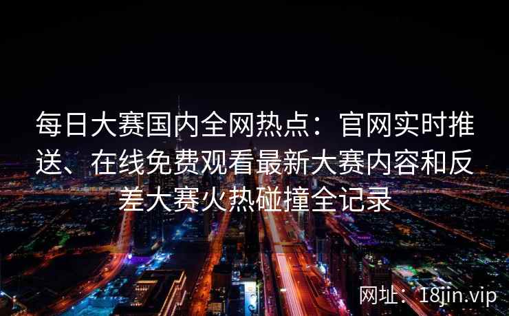 每日大赛国内全网热点：官网实时推送、在线免费观看最新大赛内容和反差大赛火热碰撞全记录