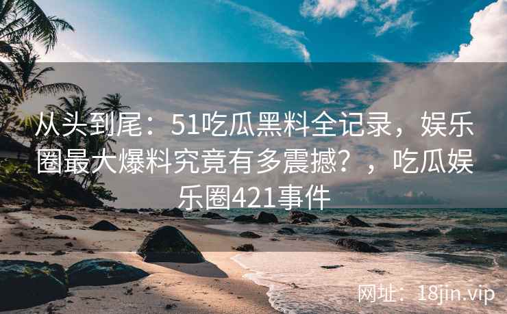 从头到尾：51吃瓜黑料全记录，娱乐圈最大爆料究竟有多震撼？，吃瓜娱乐圈421事件