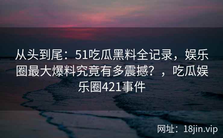 从头到尾：51吃瓜黑料全记录，娱乐圈最大爆料究竟有多震撼？，吃瓜娱乐圈421事件
