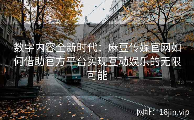 数字内容全新时代：麻豆传媒官网如何借助官方平台实现互动娱乐的无限可能