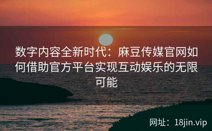 数字内容全新时代：麻豆传媒官网如何借助官方平台实现互动娱乐的无限可能